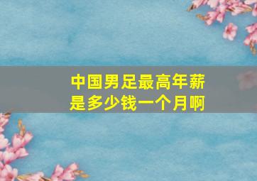 中国男足最高年薪是多少钱一个月啊