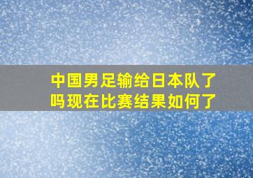 中国男足输给日本队了吗现在比赛结果如何了