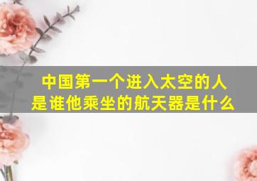 中国第一个进入太空的人是谁他乘坐的航天器是什么