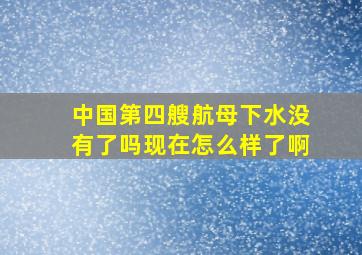 中国第四艘航母下水没有了吗现在怎么样了啊