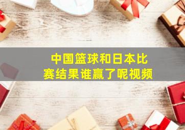 中国篮球和日本比赛结果谁赢了呢视频