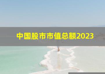 中国股市市值总额2023