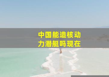 中国能造核动力潜艇吗现在