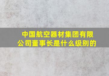 中国航空器材集团有限公司董事长是什么级别的