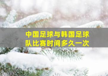 中国足球与韩国足球队比赛时间多久一次