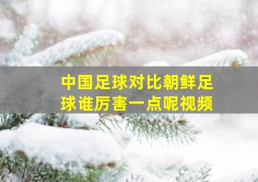 中国足球对比朝鲜足球谁厉害一点呢视频