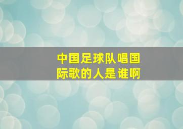 中国足球队唱国际歌的人是谁啊