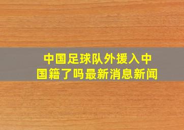 中国足球队外援入中国籍了吗最新消息新闻