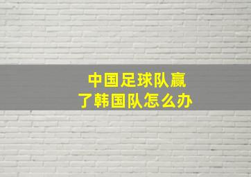 中国足球队赢了韩国队怎么办