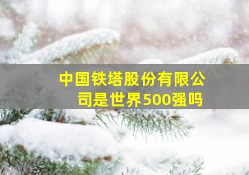 中国铁塔股份有限公司是世界500强吗