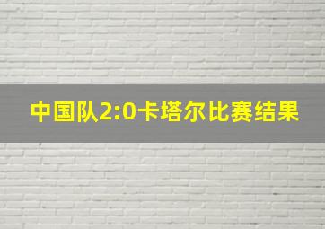 中国队2:0卡塔尔比赛结果