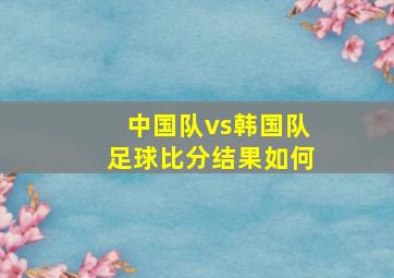 中国队vs韩国队足球比分结果如何