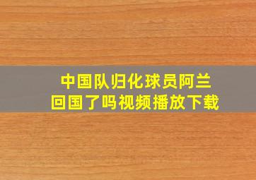 中国队归化球员阿兰回国了吗视频播放下载