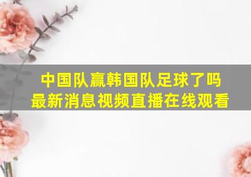 中国队赢韩国队足球了吗最新消息视频直播在线观看