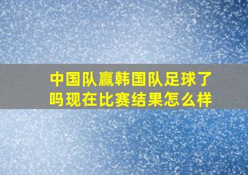 中国队赢韩国队足球了吗现在比赛结果怎么样