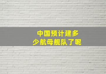 中国预计建多少航母舰队了呢