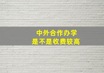 中外合作办学是不是收费较高