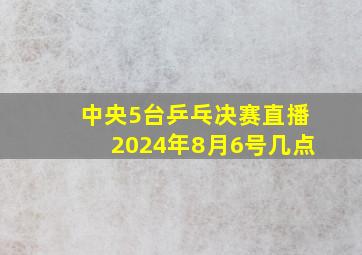 中央5台乒乓决赛直播2024年8月6号几点