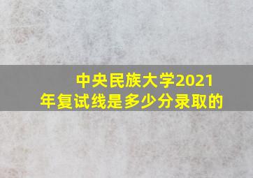 中央民族大学2021年复试线是多少分录取的