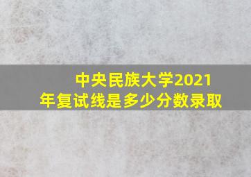 中央民族大学2021年复试线是多少分数录取