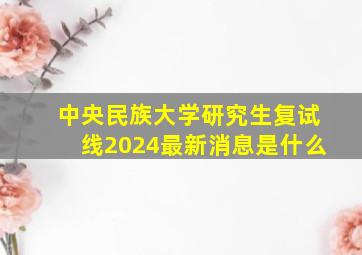 中央民族大学研究生复试线2024最新消息是什么