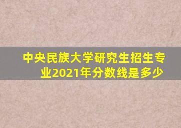 中央民族大学研究生招生专业2021年分数线是多少