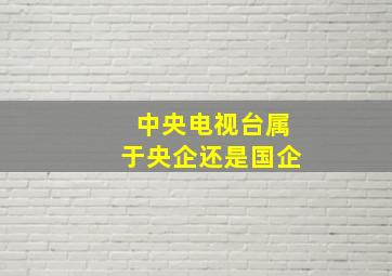 中央电视台属于央企还是国企