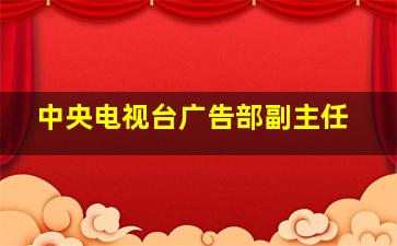 中央电视台广告部副主任