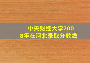 中央财经大学2008年在河北录取分数线