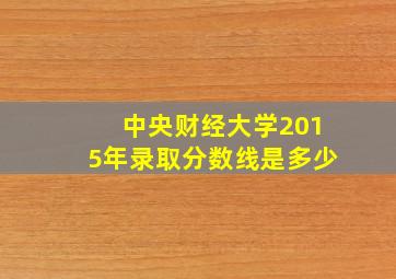 中央财经大学2015年录取分数线是多少