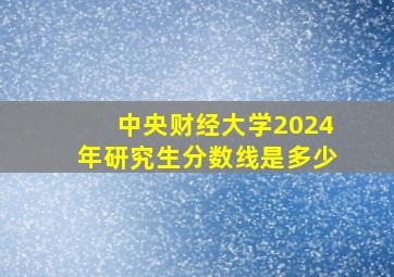 中央财经大学2024年研究生分数线是多少