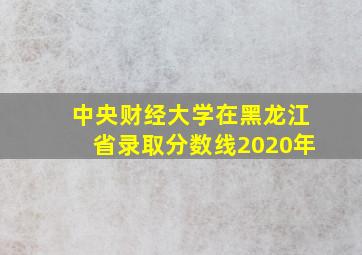 中央财经大学在黑龙江省录取分数线2020年