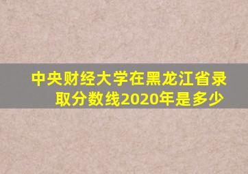 中央财经大学在黑龙江省录取分数线2020年是多少