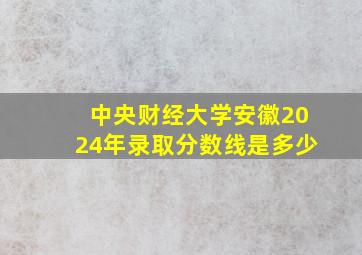 中央财经大学安徽2024年录取分数线是多少