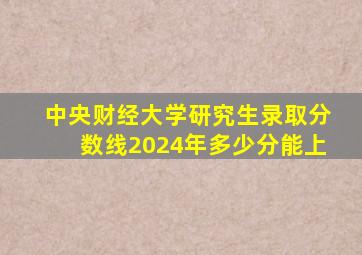 中央财经大学研究生录取分数线2024年多少分能上