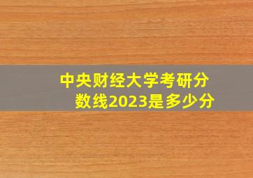 中央财经大学考研分数线2023是多少分