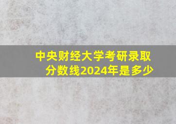 中央财经大学考研录取分数线2024年是多少