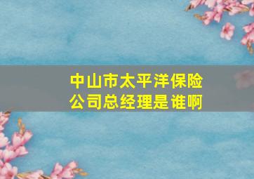 中山市太平洋保险公司总经理是谁啊