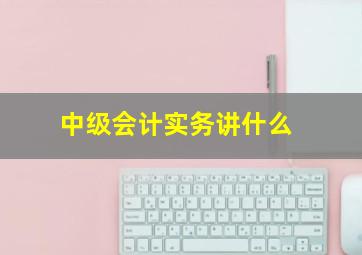 中级会计实务讲什么