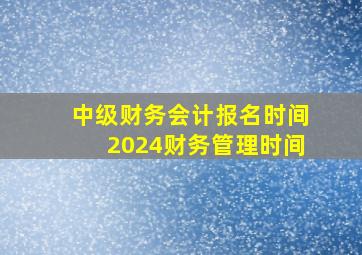 中级财务会计报名时间2024财务管理时间