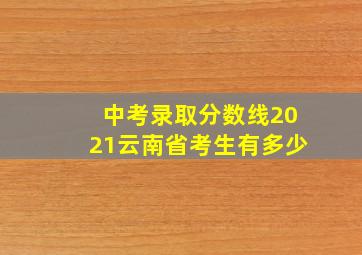 中考录取分数线2021云南省考生有多少