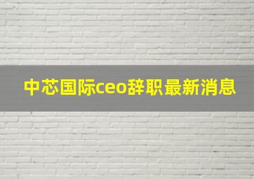 中芯国际ceo辞职最新消息