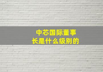 中芯国际董事长是什么级别的