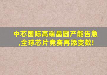 中芯国际高端晶圆产能告急,全球芯片竞赛再添变数!