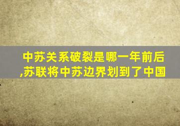 中苏关系破裂是哪一年前后,苏联将中苏边界划到了中国