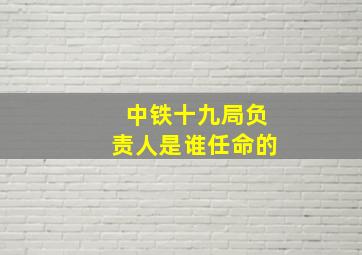 中铁十九局负责人是谁任命的