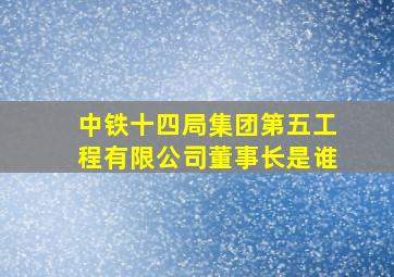 中铁十四局集团第五工程有限公司董事长是谁