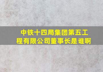 中铁十四局集团第五工程有限公司董事长是谁啊