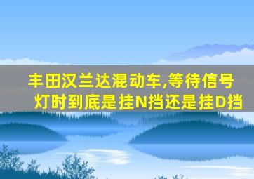 丰田汉兰达混动车,等待信号灯时到底是挂N挡还是挂D挡