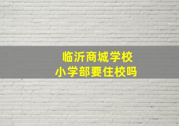 临沂商城学校小学部要住校吗